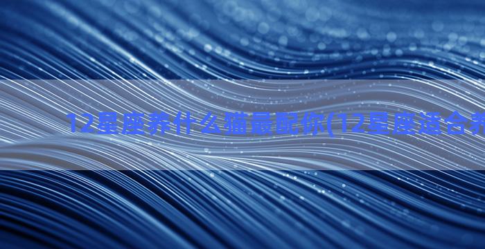 12星座养什么猫最配你(12星座适合养什么花)