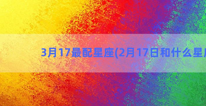 3月17最配星座(2月17日和什么星座配)