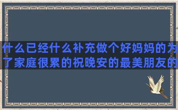 什么已经什么补充做个好妈妈的为了家庭很累的祝晚安的最美朋友的陪伴唯美感悟生命短暂的怀念逝去爱人的关于内心平静的描写夏夜的优美辩论赛犀利描写戏曲优美的描写教室的优