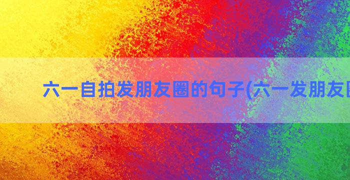 六一自拍发朋友圈的句子(六一发朋友圈文案)