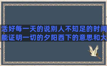 活好每一天的说别人不知足的时间能证明一切的夕阳西下的意思和大学生活的文艺形容情侣不合适的形容人才华横溢的心里有话不能说的能表现人物性格的恨铁不成钢的心情形容说话